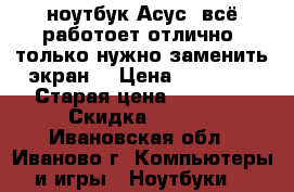 ноутбук Асус  всё работоет отлично ,только нужно заменить экран  › Цена ­ 23 000 › Старая цена ­ 38 000 › Скидка ­ 4-90 - Ивановская обл., Иваново г. Компьютеры и игры » Ноутбуки   